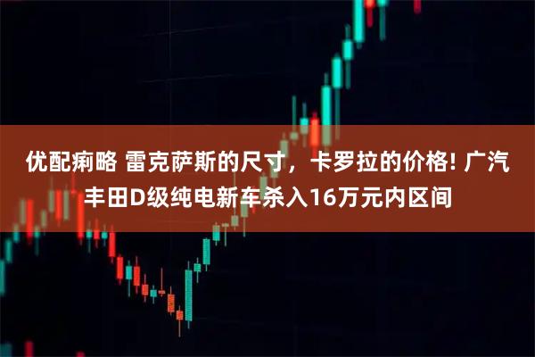 优配痢略 雷克萨斯的尺寸，卡罗拉的价格! 广汽丰田D级纯电新车杀入16万元内区间