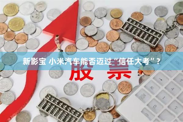 新影宝 小米汽车能否迈过“信任大考”?
