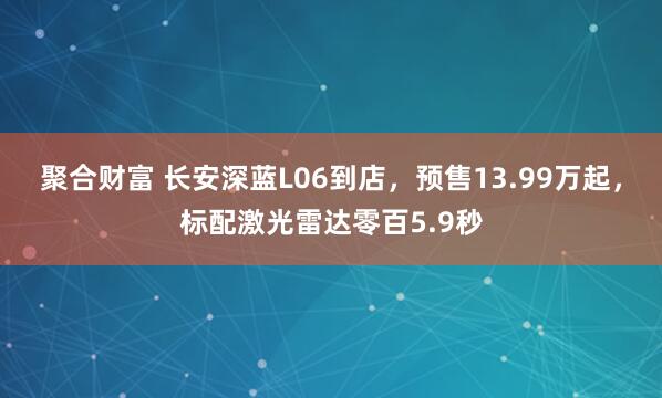 聚合财富 长安深蓝L06到店，预售13.99万起，标配激光雷达零百5.9秒