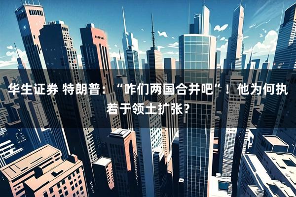 华生证券 特朗普：“咋们两国合并吧”！他为何执着于领土扩张？