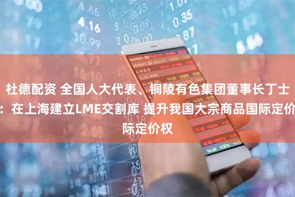 杜德配资 全国人大代表、铜陵有色集团董事长丁士启：在上海建立LME交割库 提升我国大宗商品国际定价权