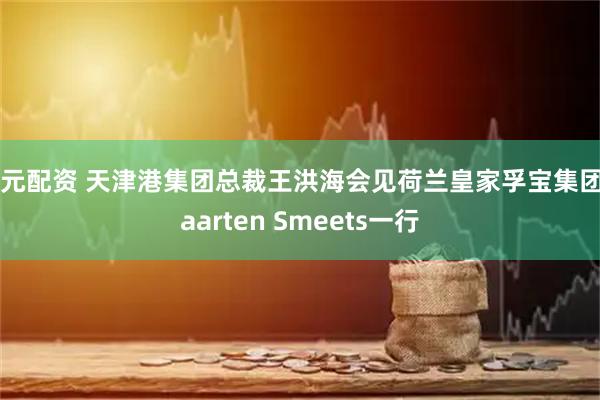 国元配资 天津港集团总裁王洪海会见荷兰皇家孚宝集团Maarten Smeets一行