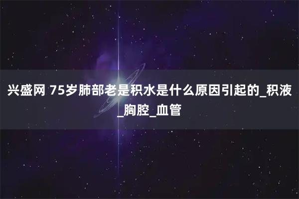 兴盛网 75岁肺部老是积水是什么原因引起的_积液_胸腔_血管