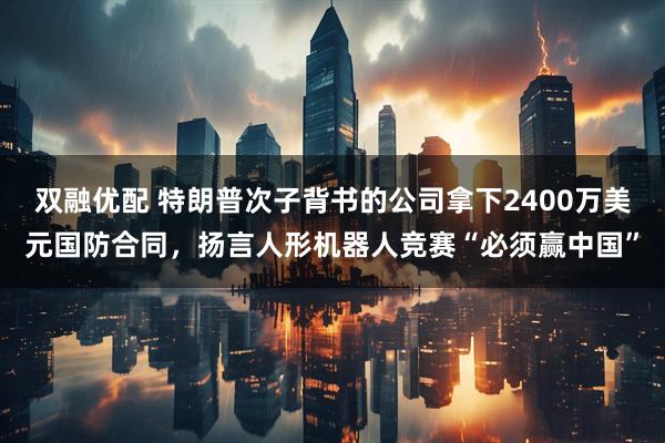 双融优配 特朗普次子背书的公司拿下2400万美元国防合同，扬言人形机器人竞赛“必须赢中国”