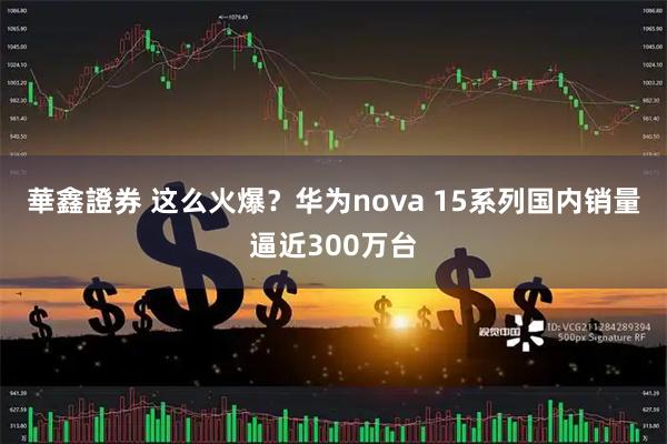華鑫證券 这么火爆？华为nova 15系列国内销量逼近300万台