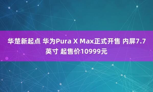 华楚新起点 华为Pura X Max正式开售 内屏7.7英寸 起售价10999元
