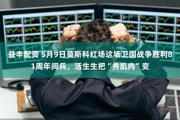 益丰配资 5月9日莫斯科红场这场卫国战争胜利81周年阅兵，活生生把“秀肌肉”变